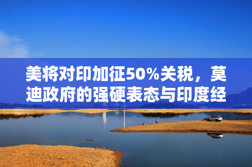美将对印加征50%关税，莫迪政府的强硬表态与印度经济的未来挑战