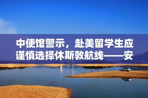 中使馆警示，赴美留学生应谨慎选择休斯敦航线——安全与便利的权衡考量