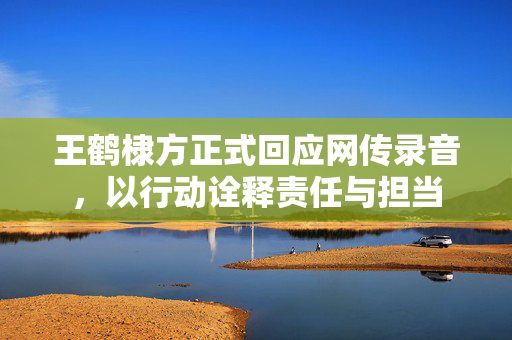王鹤棣方正式回应网传录音，以行动诠释责任与担当