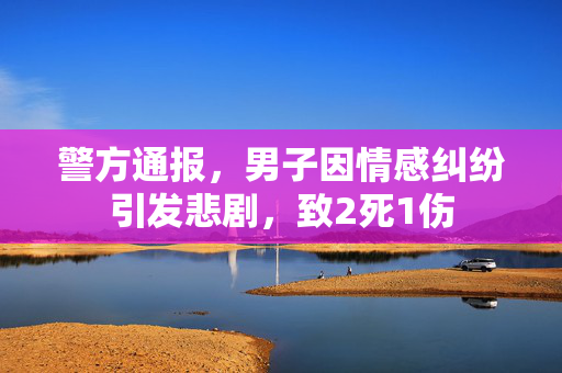 警方通报，男子因情感纠纷引发悲剧，致2死1伤