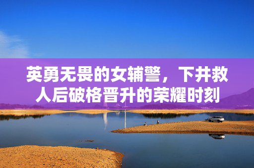 英勇无畏的女辅警，下井救人后破格晋升的荣耀时刻