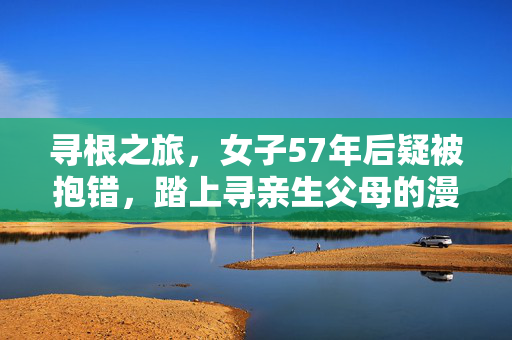 寻根之旅，女子57年后疑被抱错，踏上寻亲生父母的漫长征途