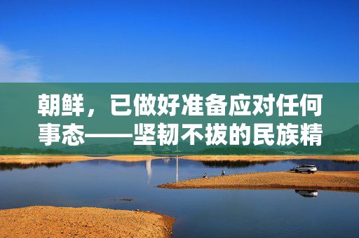 朝鲜，已做好准备应对任何事态——坚韧不拔的民族精神与全面防御战略