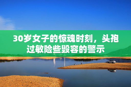 30岁女子的惊魂时刻，头孢过敏险些毁容的警示