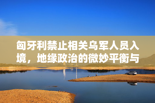 匈牙利禁止相关乌军人员入境，地缘政治的微妙平衡与国家安全的考量
