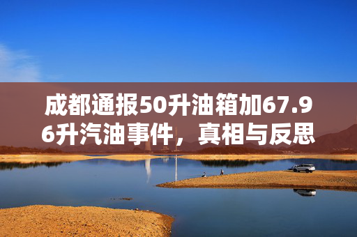 成都通报50升油箱加67.96升汽油事件，真相与反思