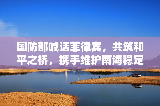 国防部喊话菲律宾，共筑和平之桥，携手维护南海稳定