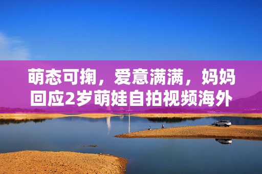 萌态可掬，爱意满满，妈妈回应2岁萌娃自拍视频海外爆火背后的温情故事