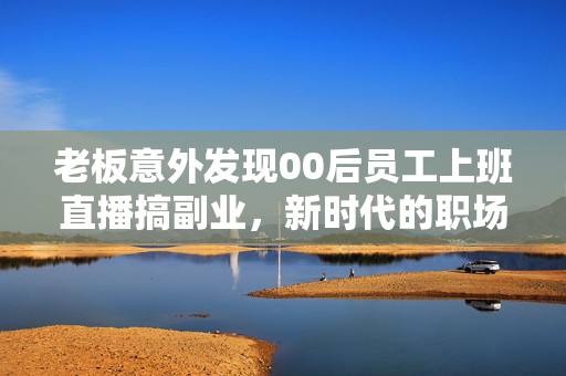 老板意外发现00后员工上班直播搞副业，新时代的职场现象与思考