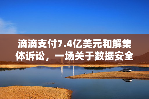 滴滴支付7.4亿美元和解集体诉讼，一场关于数据安全与隐私保护的深刻反思