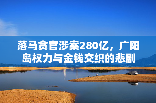 落马贪官涉案280亿，广阳岛权力与金钱交织的悲剧