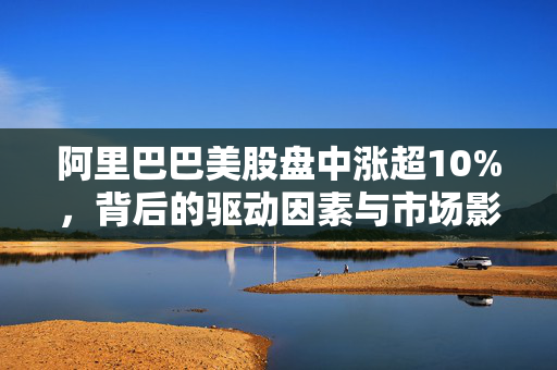 阿里巴巴美股盘中涨超10%，背后的驱动因素与市场影响分析