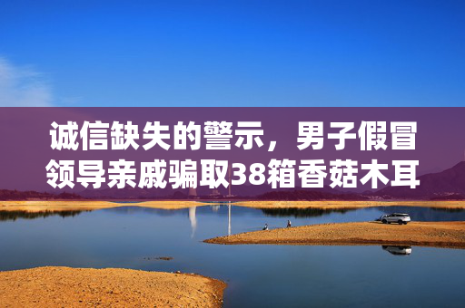 诚信缺失的警示，男子假冒领导亲戚骗取38箱香菇木耳的警示教育