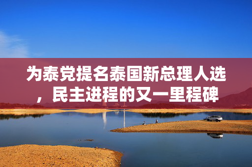 为泰党提名泰国新总理人选，民主进程的又一里程碑