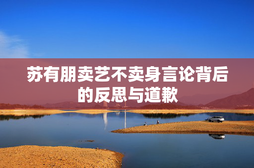 苏有朋卖艺不卖身言论背后的反思与道歉