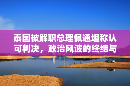 泰国被解职总理佩通坦称认可判决，政治风波的终结与反思