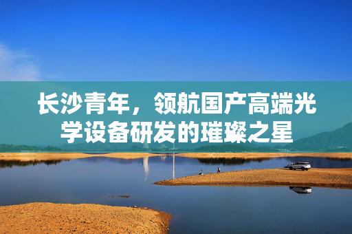 长沙青年，领航国产高端光学设备研发的璀璨之星