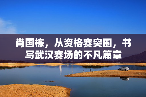 肖国栋，从资格赛突围，书写武汉赛场的不凡篇章