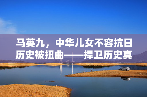 马英九，中华儿女不容抗日历史被扭曲——捍卫历史真相的坚定立场