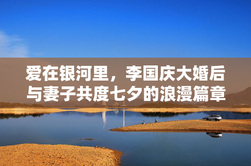 爱在银河里，李国庆大婚后与妻子共度七夕的浪漫篇章