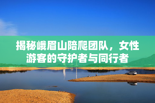 揭秘峨眉山陪爬团队，女性游客的守护者与同行者