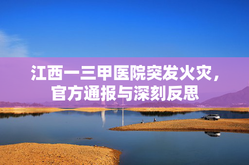 江西一三甲医院突发火灾，官方通报与深刻反思