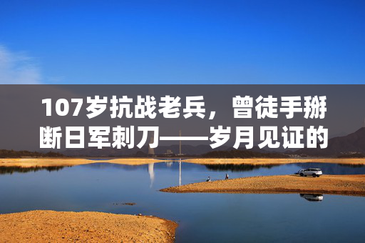 107岁抗战老兵，曾徒手掰断日军刺刀——岁月见证的英勇与坚韧