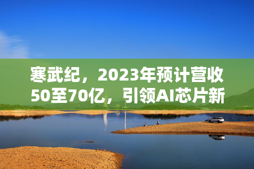 寒武纪，2023年预计营收50至70亿，引领AI芯片新纪元