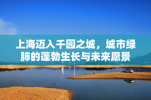 上海迈入千园之城，城市绿肺的蓬勃生长与未来愿景