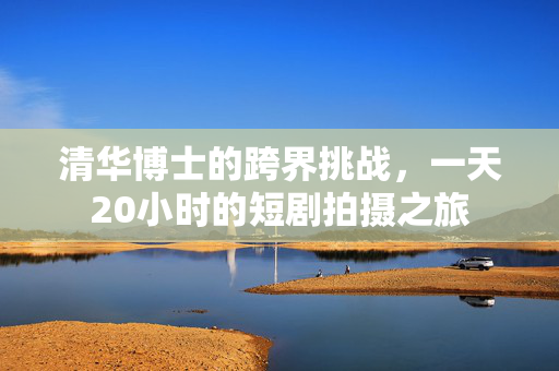 清华博士的跨界挑战，一天20小时的短剧拍摄之旅