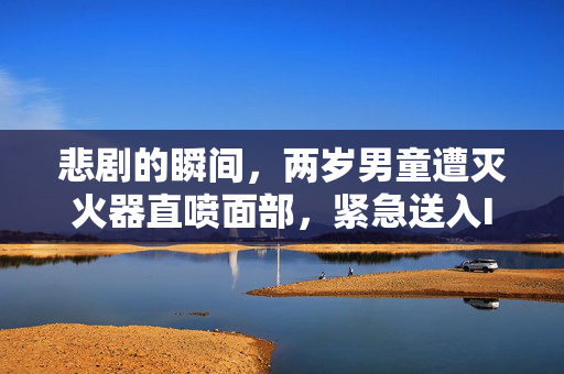 悲剧的瞬间，两岁男童遭灭火器直喷面部，紧急送入ICU的背后与反思