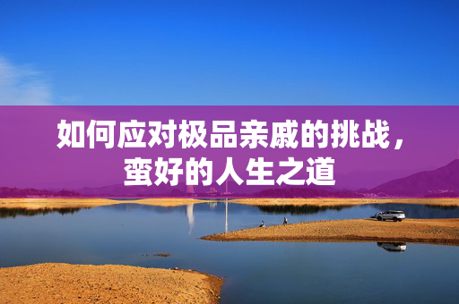 如何应对极品亲戚的挑战，蛮好的人生之道