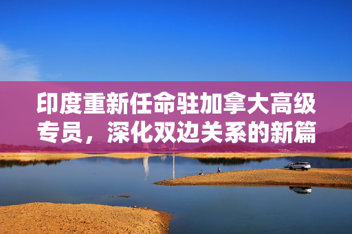 印度重新任命驻加拿大高级专员，深化双边关系的新篇章