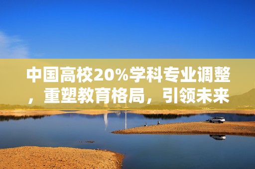 中国高校20%学科专业调整，重塑教育格局，引领未来创新