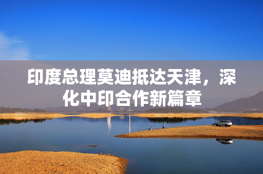 印度总理莫迪抵达天津，深化中印合作新篇章