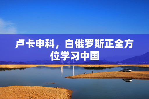 卢卡申科，白俄罗斯正全方位学习中国