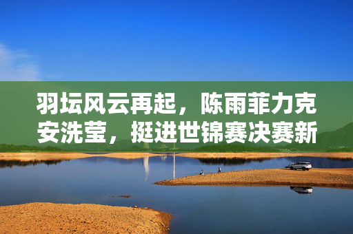 羽坛风云再起，陈雨菲力克安洗莹，挺进世锦赛决赛新篇章