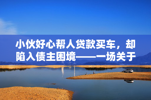 小伙好心帮人贷款买车，却陷入债主困境——一场关于信任与责任的深思