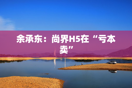 余承东：尚界H5在“亏本卖”
