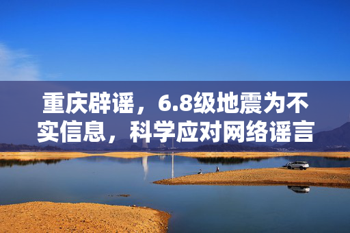 重庆辟谣，6.8级地震为不实信息，科学应对网络谣言，共筑安全防线