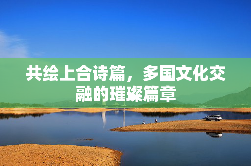 共绘上合诗篇，多国文化交融的璀璨篇章
