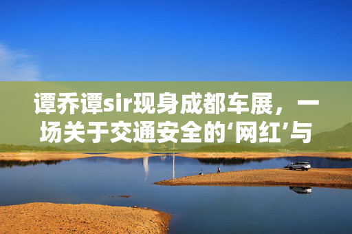 谭乔谭sir现身成都车展，一场关于交通安全的‘网红’与现实的碰撞