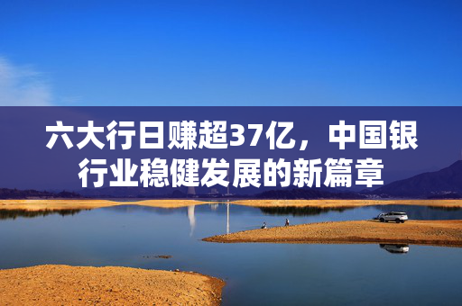 六大行日赚超37亿，中国银行业稳健发展的新篇章
