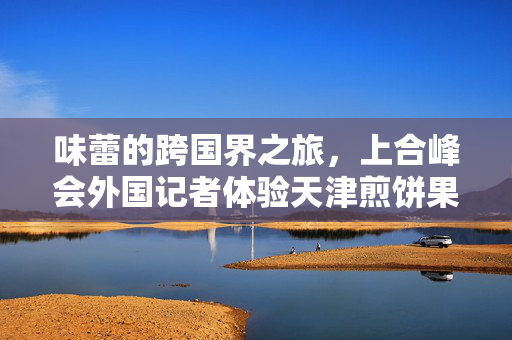 味蕾的跨国界之旅，上合峰会外国记者体验天津煎饼果子的独特魅力