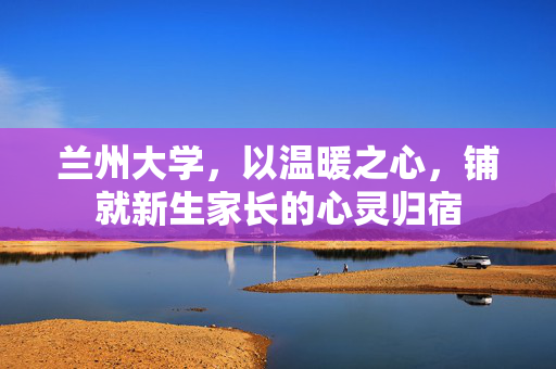 兰州大学，以温暖之心，铺就新生家长的心灵归宿