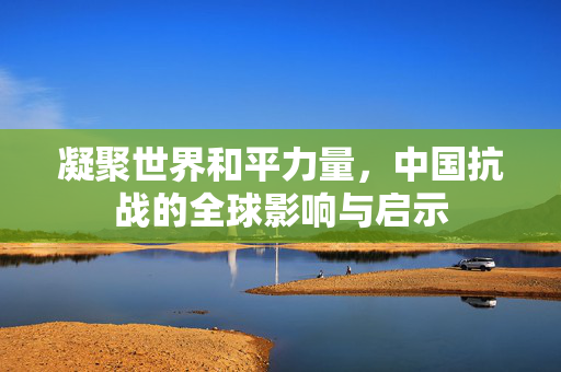 凝聚世界和平力量，中国抗战的全球影响与启示