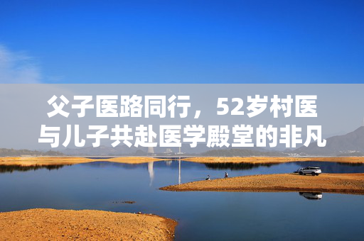 父子医路同行，52岁村医与儿子共赴医学殿堂的非凡之旅