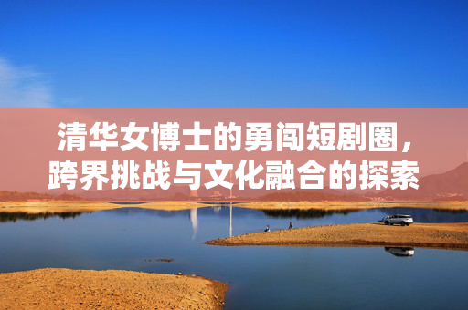 清华女博士的勇闯短剧圈，跨界挑战与文化融合的探索