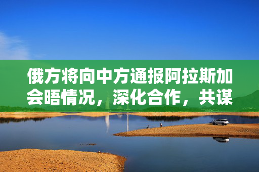 俄方将向中方通报阿拉斯加会晤情况，深化合作，共谋发展
