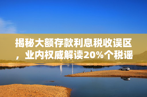 揭秘大额存款利息税收误区，业内权威解读20%个税谣言